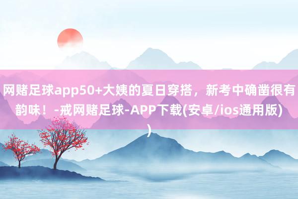 网赌足球app50+大姨的夏日穿搭，新考中确凿很有韵味！-戒网赌足球-APP下载(安卓/ios通用版)