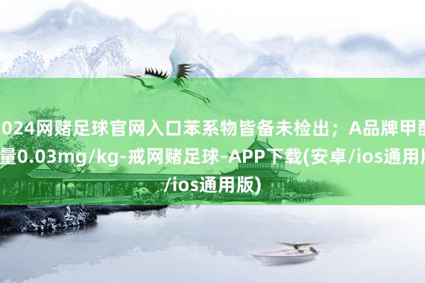 2024网赌足球官网入口苯系物皆备未检出；A品牌甲醛含量0.03mg/kg-戒网赌足球-APP下载(安卓/ios通用版)