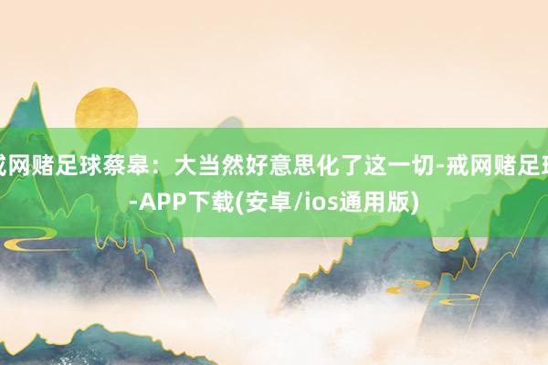 戒网赌足球蔡皋：大当然好意思化了这一切-戒网赌足球-APP下载(安卓/ios通用版)