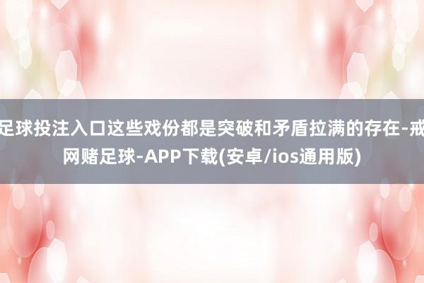 足球投注入口这些戏份都是突破和矛盾拉满的存在-戒网赌足球-APP下载(安卓/ios通用版)