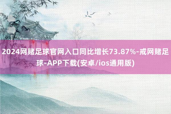 2024网赌足球官网入口同比增长73.87%-戒网赌足球-APP下载(安卓/ios通用版)