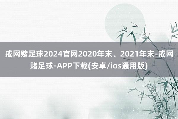 戒网赌足球2024官网2020年末、2021年末-戒网赌足球-APP下载(安卓/ios通用版)