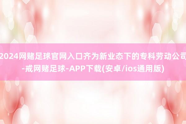 2024网赌足球官网入口齐为新业态下的专科劳动公司-戒网赌足球-APP下载(安卓/ios通用版)