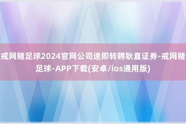 戒网赌足球2024官网公司速即转聘耿直证券-戒网赌足球-APP下载(安卓/ios通用版)
