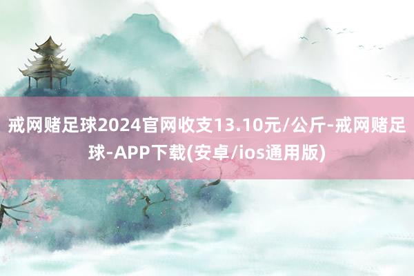 戒网赌足球2024官网收支13.10元/公斤-戒网赌足球-APP下载(安卓/ios通用版)