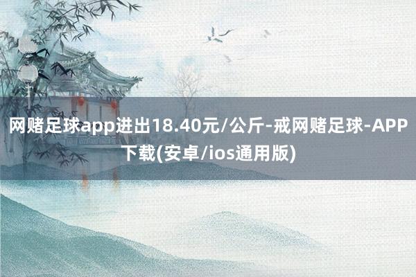 网赌足球app进出18.40元/公斤-戒网赌足球-APP下载(安卓/ios通用版)
