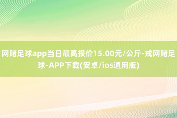 网赌足球app当日最高报价15.00元/公斤-戒网赌足球-APP下载(安卓/ios通用版)